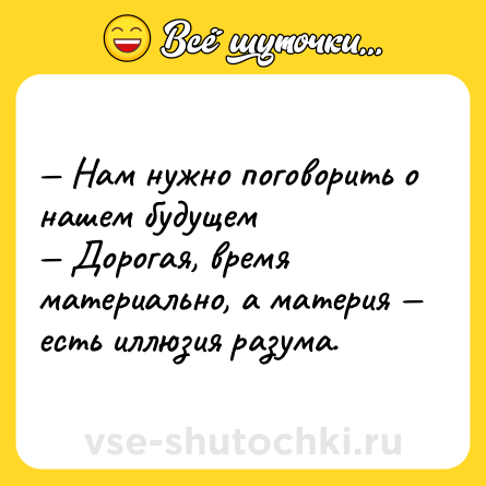 Шутка: — Нам нужно поговорить о нашем будущем  <br>— Дорогая, время материально, а материя — есть иллюзия разума.