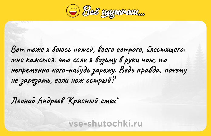 Цитата: Вот тоже я боюсь ножей, всего острого, блестящего: мне кажется, что если я возьму в руки нож, то непременно кого-нибудь зарежу. Ведь правда, почему не зарезать, если нож острый?Леонид Андреев Красный смех