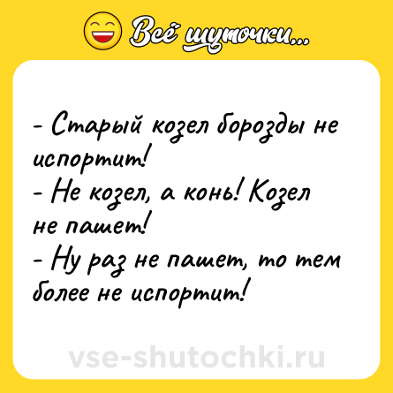 Шутка: - Старый козел борозды не испортит! <br>- Не козел, а конь! Козел не пашет! <br>- Ну раз не пашет, то тем более не испортит!