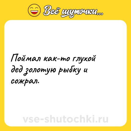 Шутка: Поймал как-то глухой дед золотую рыбку и сожрал.