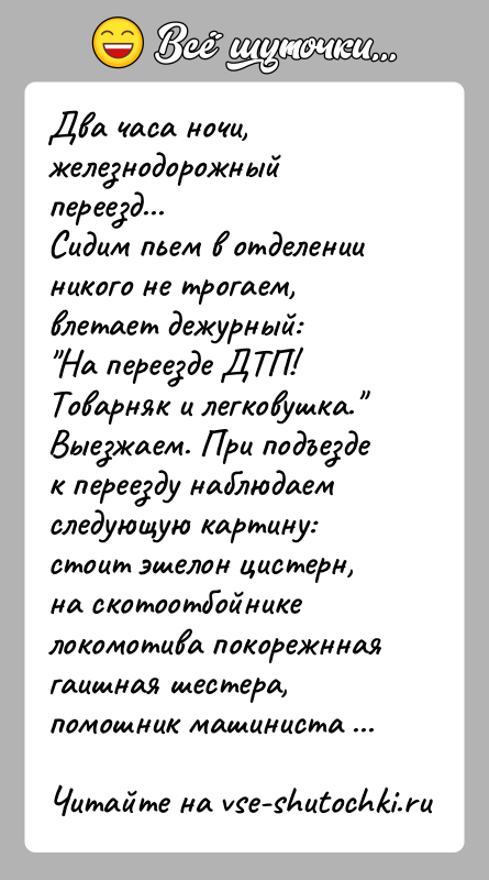 История: Два часа ночи, железнодорожный переезд...Сидим пьем в отделении никого не трогаем, влетает дежурный: На переезде ДТП! Товарняк и легковушка. Выезжаем. При