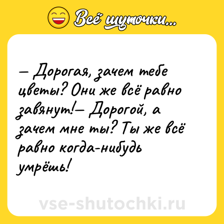 Шутка: — Дорогая, зачем тебе цветы? Они же всё равно завянут!— Дорогой, а зачем мне ты? Ты же всё равно когда-нибудь умрёшь!