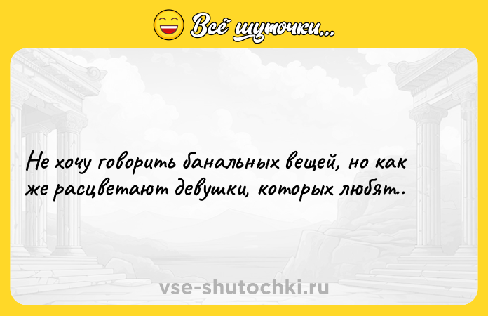 Цитата: Не хочу говорить банальных вещей, но как же расцветают девушки, которых любят..