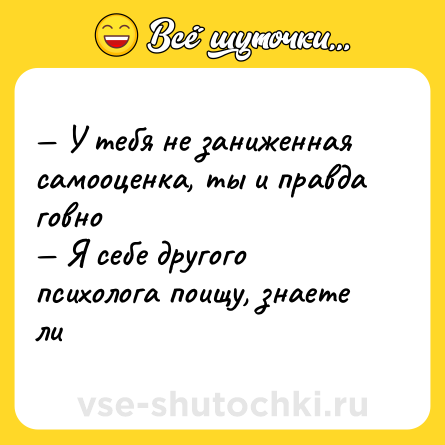 Шутка: — У тебя не заниженная самооценка, ты и правда говно <br>— Я себе другого психолога поищу, знаете ли