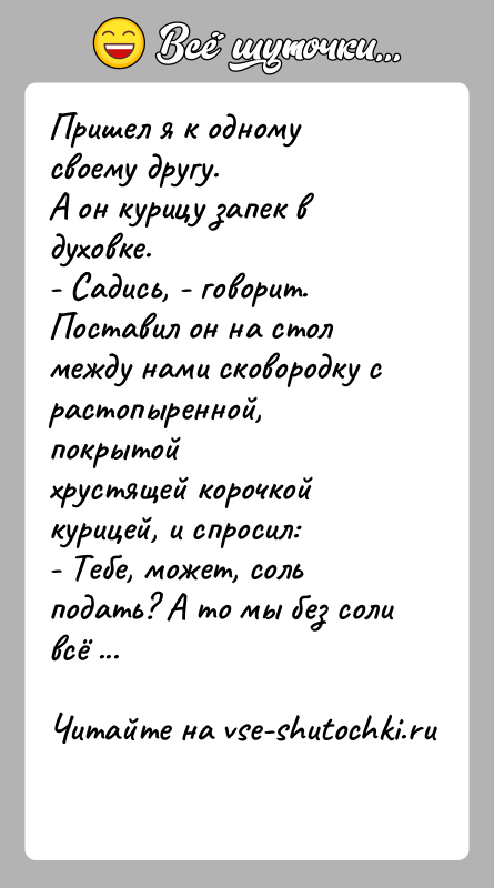 История: Пришел я к одному своему другу.А он курицу запек в духовке.- Садись, - говорит.Поставил он на стол между нами сковородку
