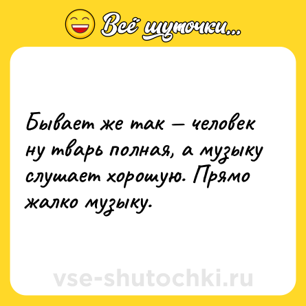 Шутка: Бывает же так — человек ну тварь полная, а музыку слушает хорошую. Прямо жалко музыку.