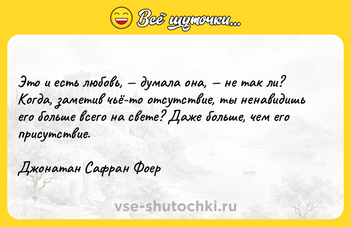 Цитата: Это и есть любовь, думала она, не так ли? Когда, заметив чьё-то отсутствие, ты ненавидишь его больше всего на свете? Даже больше, чем его присутствие.Джонатан Сафран Фоер