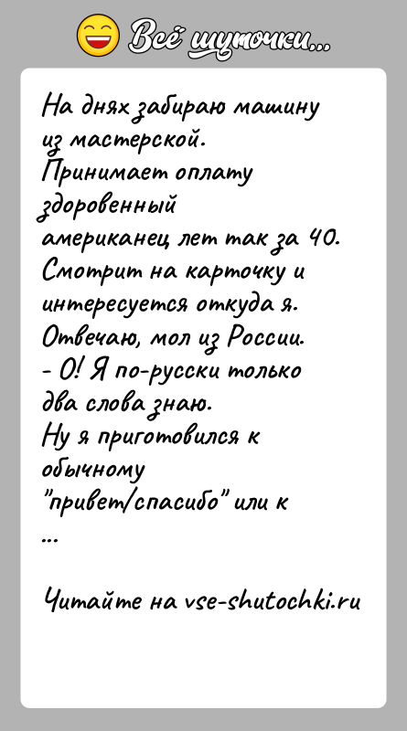 История: На днях забираю машину из мастерской. Принимает оплату здоровенныйамериканец лет так за 40. Смотрит на карточку и интересуется откуда я.Отвечаю,