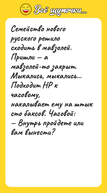 Шутка: Семейство нового русского решило сходить в мавзолей. Пришли амавзолей-то закрыт. Мыкались, мыкались... Подходит НР к часовому,накалывает ему на штык сто баксов. Часовой: Внутрь пройдете или вам вынести?