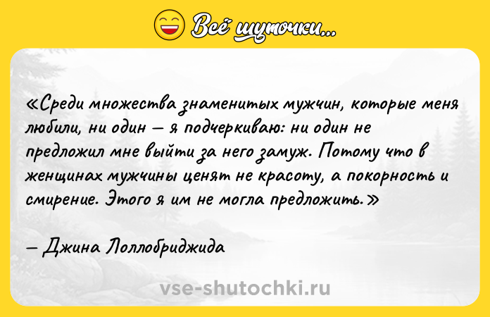 Цитата: Среди множества знаменитых мужчин, которые меня любили, ни один я подчеркиваю: ни один не предложил мне выйти за него замуж. Потому что в женщинах мужчины ценят не красоту, а покорность и смирение. Этого я им не могла предложить.Джина Лоллобриджида