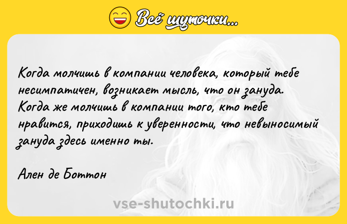Цитата: Когда молчишь в компании человека, который тебе несимпатичен, возникает мысль, что он зануда. Когда же молчишь в компании того, кто тебе нравится, приходишь к уверенности, что невыносимый зануда здесь именно ты.Ален де Боттон