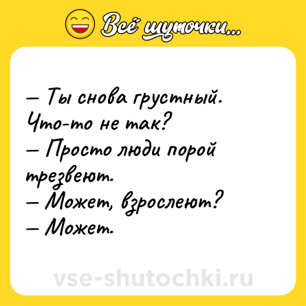 Шутка: — Ты снова грустный. Что-то не так? <br>— Просто люди порой трезвеют. <br>— Может, взрослеют? <br>— Может.