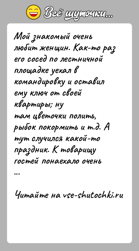 История: Мой знакомый очень любит женщин. Как-то раз его сосед по лестничнойплощадке уехал в командировку и оставил ему ключ от своей