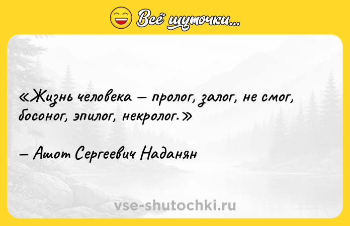 Цитата: Жизнь человека пролог, залог, не смог, босоног, эпилог, некролог.Ашот Сергеевич Наданян