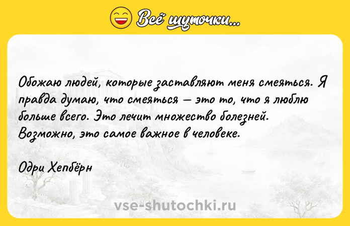 Цитата: Обожаю людей, которые заставляют меня смеяться. Я правда думаю, что смеяться это то, что я люблю больше всего. Это лечит множество болезней. Возможно, это самое важное в человеке. Одри Хепбёрн