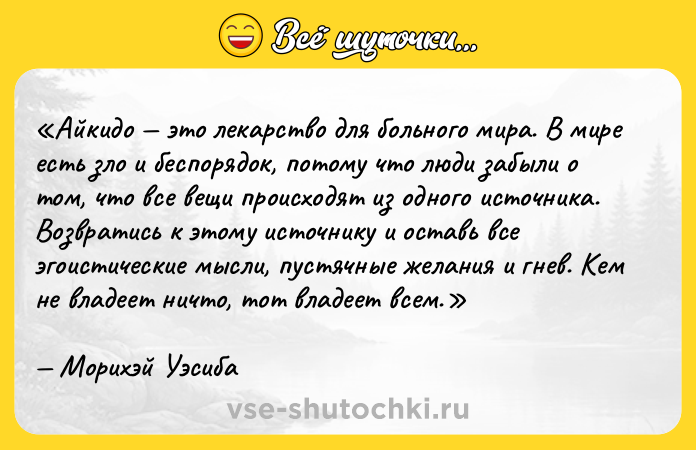 Цитата: Айкидо это лекарство для больного мира. В мире есть зло и беспорядок, потому что люди забыли о том, что все вещи происходят из одного источника. Возвратись к этому источнику и оставь все эгоистические мысли, пустячные желания и гнев. Кем не владеет ничто, тот владеет всем.Морихэй Уэсиба