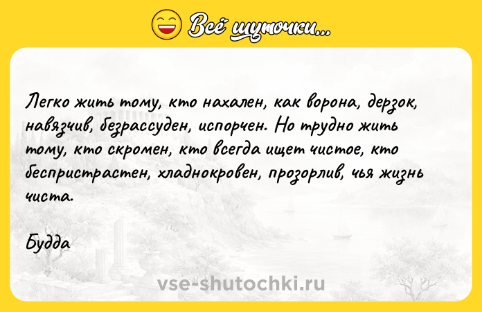 Цитата: Легко жить тому, кто нахален, как ворона, дерзок, навязчив, безрассуден, испорчен. Но трудно жить тому, кто скромен, кто всегда ищет чистое, кто беспристрастен, хладнокровен, прозорлив, чья жизнь чиста.Будда