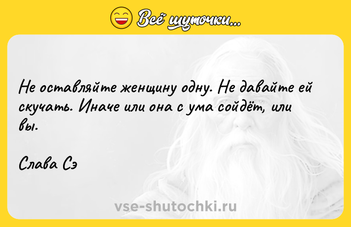 Цитата: Не оставляйте женщину одну. Не давайте ей скучать. Иначе или она с ума сойдёт, или вы. Слава Сэ