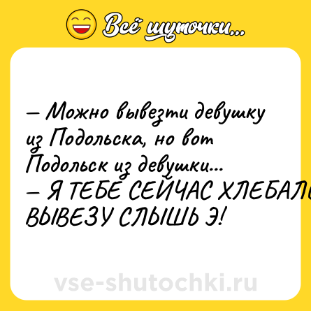 Шутка: — Можно вывезти девушку из Подольска, но вот Подольск из девушки...<br>— Я ТЕБЕ СЕЙЧАС ХЛЕБАЛО ВЫВЕЗУ СЛЫШЬ Э!