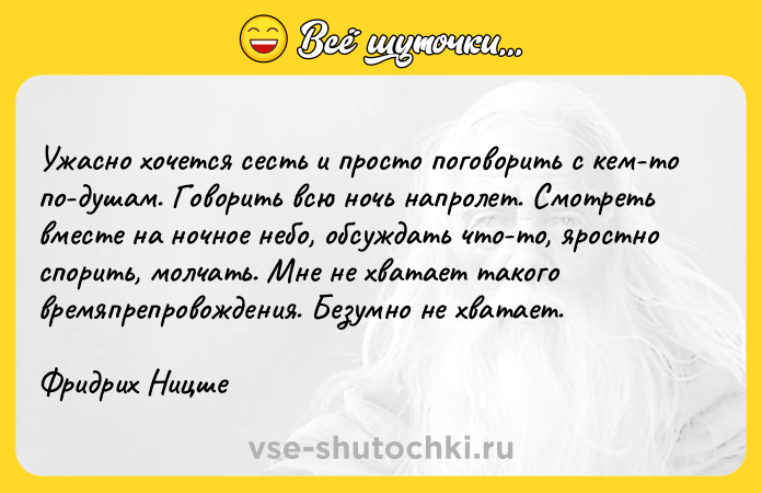 Цитата: Ужасно хочется сесть и просто поговорить с кем-то по-душам. Говорить всю ночь напролет. Смотреть вместе на ночное небо, обсуждать что-то, яростно спорить, молчать. Мне не хватает такого времяпрепровождения. Безумно не хватает.Фридрих Ницше