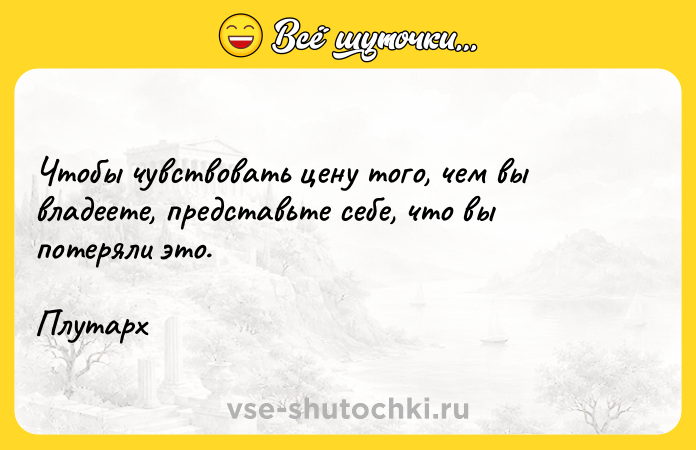 Цитата: Чтобы чувствовать цену того, чем вы владеете, представьте себе, что вы потеряли это.Плутарх