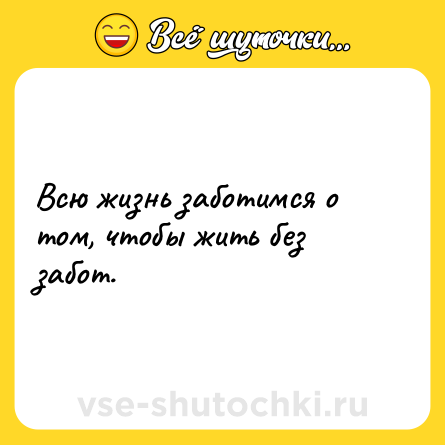 Шутка: Всю жизнь заботимся о том, чтобы жить без забот.