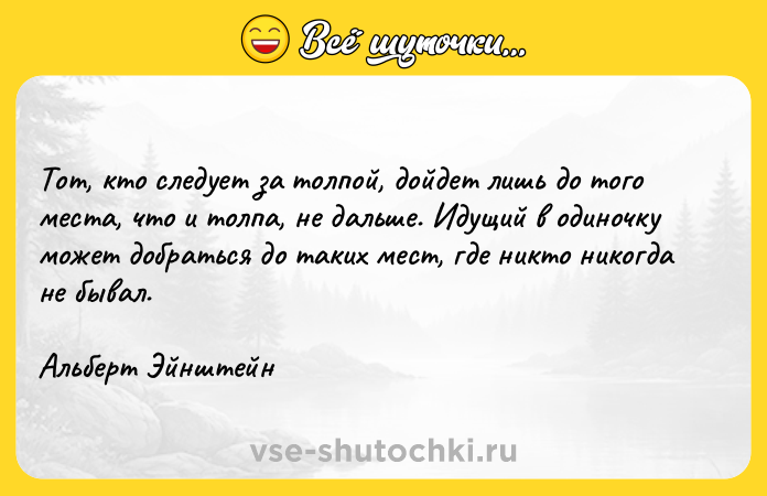 Цитата: Тот, кто следует за толпой, дойдет лишь до того места, что и толпа, не дальше. Идущий в одиночку может добраться до таких мест, где никто никогда не бывал. Альберт Эйнштейн