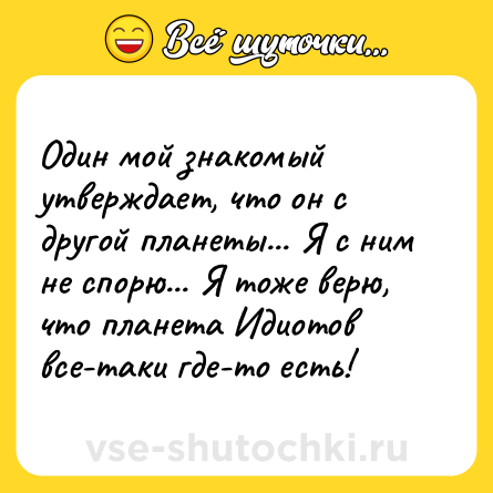 Шутка: Один мой знакомый утверждает, что он с другой планеты... Я с ним не спорю... Я тоже верю, что планета Идиотов все-таки где-то есть!