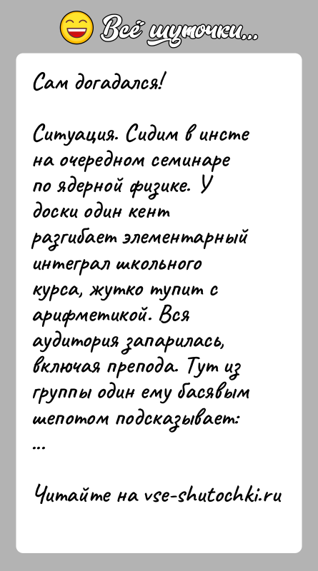 История: Сам догадался!Ситуация. Сидим в инсте на очередном семинаре по ядерной физике. У доски один кент разгибает элементарный интеграл школьного курса,