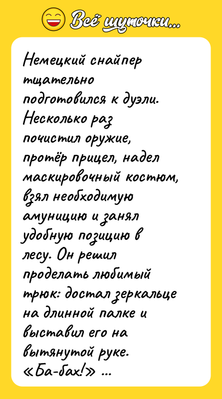 Шутка: Немецкий снайпер тщательно подготовился к дуэли. Несколько раз почистил оружие, протёр прицел, надел маскировочный костюм, взял необходимую амуницию и занял удобную позицию в лесу. Он решил проделать любимый трюк: достал зеркальце на длинной палке и выставил его на вытянутой руке. Ба-бах! раздался выстрел, и пуля попала ему точно между глаз. Кто же мог знать, что русскому снайперу выдали старую, непристрелянную винтовку?