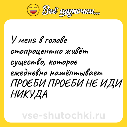 Шутка: У меня в голове стопроцентно живёт существо, которое ежедневно нашёптывает ПРОЕБИ ПРОЕБИ НЕ ИДИ НИКУДА