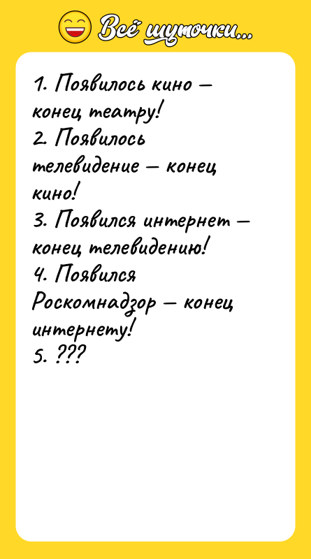 Шутка: 1. Появилось кино конец театру!2. Появилось телевидение конец кино!3. Появился интернет конец телевидению!4. Появился Роскомнадзор конец интернету!5. ???