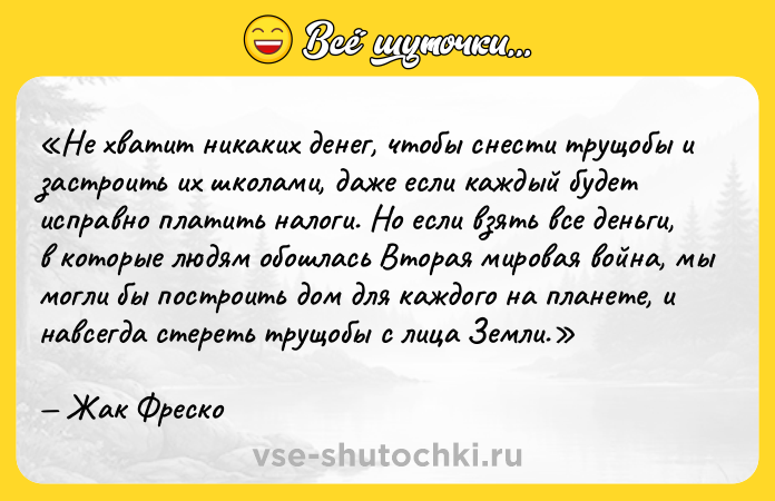 Цитата: Не хватит никаких денег, чтобы снести трущобы и застроить их школами, даже если каждый будет исправно платить налоги. Но если взять все деньги, в которые людям обошлась Вторая мировая война, мы могли бы построить дом для каждого на планете, и навсегда стереть трущобы с лица Земли. Жак Фреско