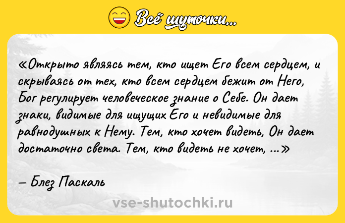 Цитата: Открыто являясь тем, кто ищет Его всем сердцем, и скрываясь от тех, кто всем сердцем бежит от Него, Бог регулирует человеческое знание о Себе. Он дает знаки, видимые для ищущих Его и невидимые для равнодушных к Нему. Тем, кто хочет видеть, Он дает достаточно света. Тем, кто видеть не хочет, Он дает достаточно тьмы.Блез Паскаль