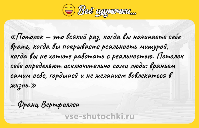 Цитата: Потолок это всякий раз, когда вы начинаете себе врать, когда вы покрываете реальность мишурой, когда вы не хотите работать с реальностью. Потолок себе определяют исключительно сами люди: враньем самим себе, гордыней и не желанием вовлекаться в жизнь.Франц Вертфоллен