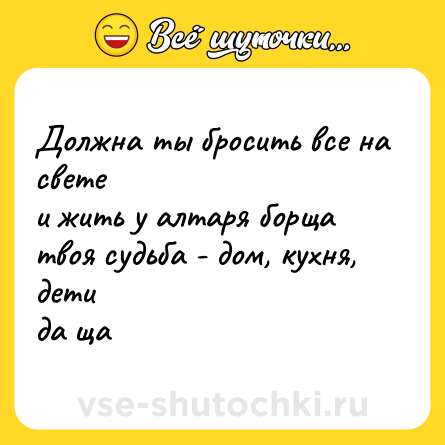 Шутка: Должна ты бросить все на свете  <br>и жить у алтаря борща  <br>твоя судьба - дом, кухня, дети  <br>да ща