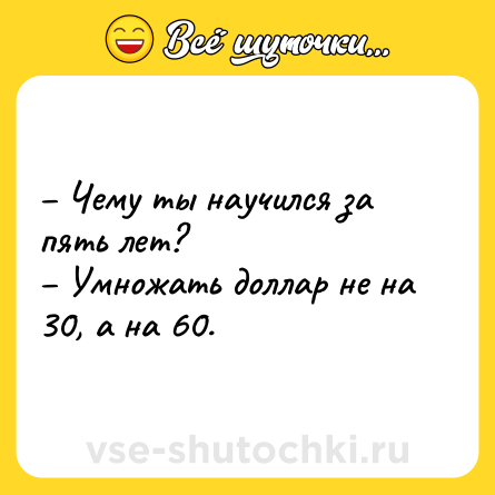 Шутка: – Чему ты научился за пять лет?<br>– Умножать доллар не на 30, а на 60.