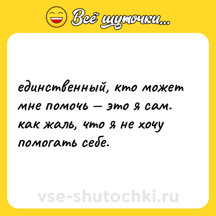 Шутка: единственный, кто может мне помочь — это я сам. как жаль, что я не хочу помогать себе.