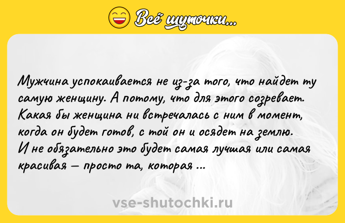 Цитата: Мужчина успокаивается не из-за того, что найдет ту самую женщину. А потому, что для этого созревает. Какая бы женщина ни встречалась с ним в момент, когда он будет готов, с той он и осядет на землю. И не обязательно это будет самая лучшая или самая красивая просто та, которая оказалась в нужный момент под рукой. Неромантично? Зато правда.Лорел Гамильтон