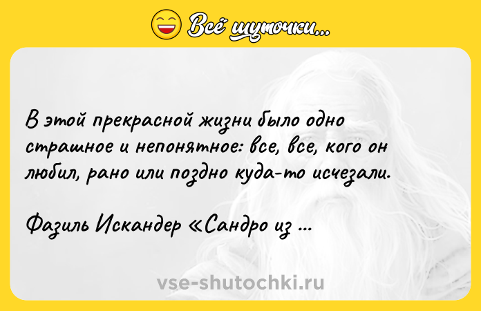 Цитата: В этой прекрасной жизни было одно страшное и непонятное: все, все, кого он любил, рано или поздно куда-то исчезали.Фазиль Искандер Сандро из Чегема