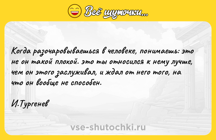 Цитата: Когда разочаровываешься в человеке, понимаешь: это не он такой плохой. это ты относился к нему лучше, чем он этого заслуживал, и ждал от него того, на что он вообще не способен.И.Тургенев