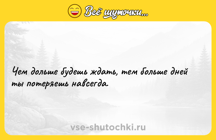 Цитата: Чем дольше будешь ждать, тем больше дней ты потеряешь навсегда.