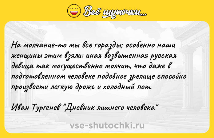 Цитата: На молчание-то мы все горазды особенно наши женщины этим взяли: иная возвышенная русская девица так могущественно молчит, что даже в подготовленном человеке подобное зрелище способно произвести легкую дрожь и холодный пот.Иван Тургенев Дневник лишнего человека