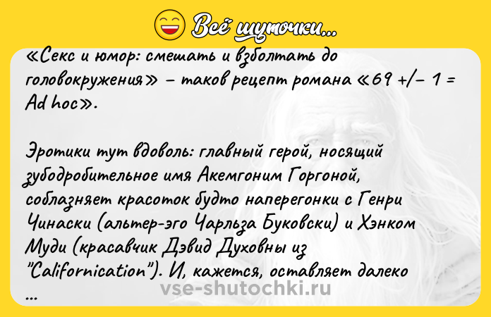 Цитата: Секс и юмор: смешать и взболтать до головокружения таков рецепт романа 69 1 Ad hoc . Эротики тут вдоволь: главный герой, носящий зубодробительное имя Акемгоним Горгоной, соблазняет красоток будто наперегонки с Генри Чинаски (альтер-эго Чарльза Буковски) и Хэнком Муди (красавчик Дэвид Духовны из Californication ). И, кажется, оставляет далеко позади обоих... Смеха тоже