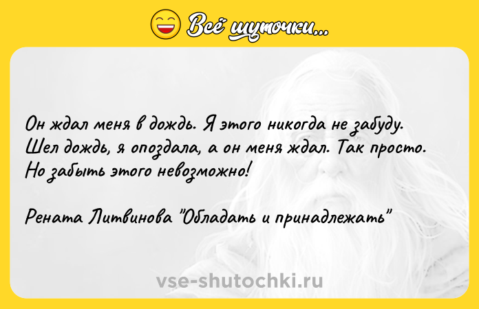 Цитата: Он ждал меня в дождь. Я этого никогда не забуду. Шел дождь, я опоздала, а он меня ждал. Так просто. Но забыть этого невозможно!Рената Литвинова Обладать и принадлежать
