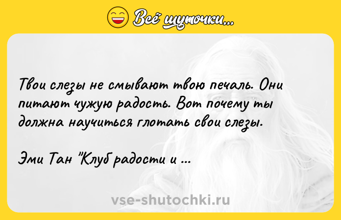 Цитата: Твои слезы не смывают твою печаль. Они питают чужую радость. Вот почему ты должна научиться глотать свои слезы.Эми Тан Клуб радости и уда