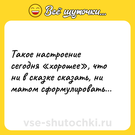 Шутка: Такое настроение сегодня «хорошее», что ни в сказке сказать, ни матом сформулировать…