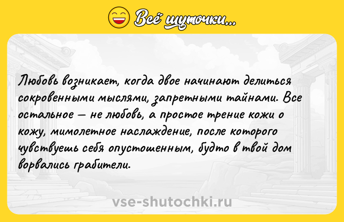 Цитата: Любовь возникает, когда двое начинают делиться сокровенными мыслями, запретными тайнами. Все остальное не любовь, а простое трение кожи о кожу, мимолетное наслаждение, после которого чувствуешь себя опустошенным, будто в твой дом ворвались грабители.