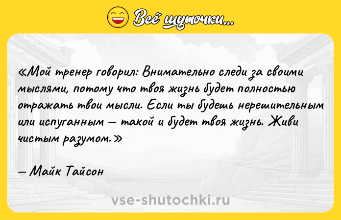 Цитата: Мой тренер говорил: Внимательно следи за своими мыслями, потому что твоя жизнь будет полностью отражать твои мысли. Если ты будешь нерешительным или испуганным такой и будет твоя жизнь. Живи чистым разумом .Майк Тайсон