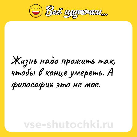 Шутка: Жизнь надо прожить так, чтобы в конце умереть. А философия это не мое.